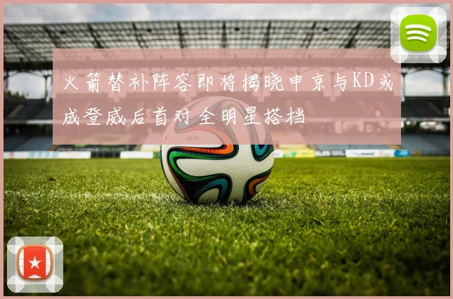 火箭替补阵容即将揭晓申京与KD或成登威后首对全明星搭档
