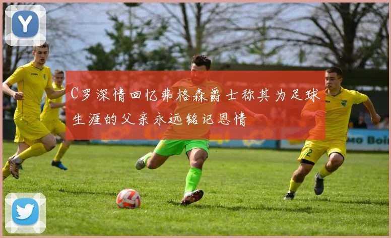C罗深情回忆弗格森爵士称其为足球生涯的父亲永远铭记恩情