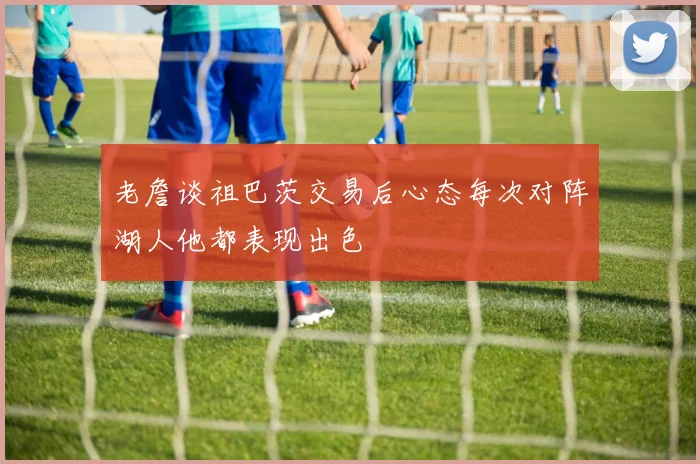老詹谈祖巴茨交易后心态每次对阵湖人他都表现出色