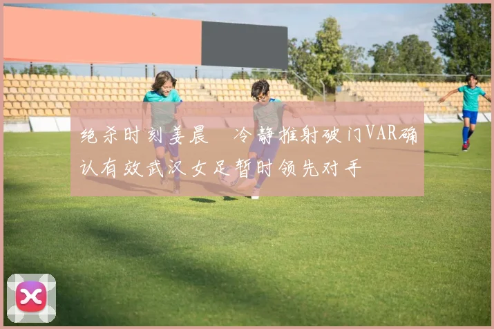绝杀时刻姜晨璟冷静推射破门VAR确认有效武汉女足暂时领先对手