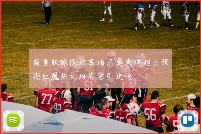前曼联球探称塞梅尼奥表现超出预期红魔热刺均有意引进他
