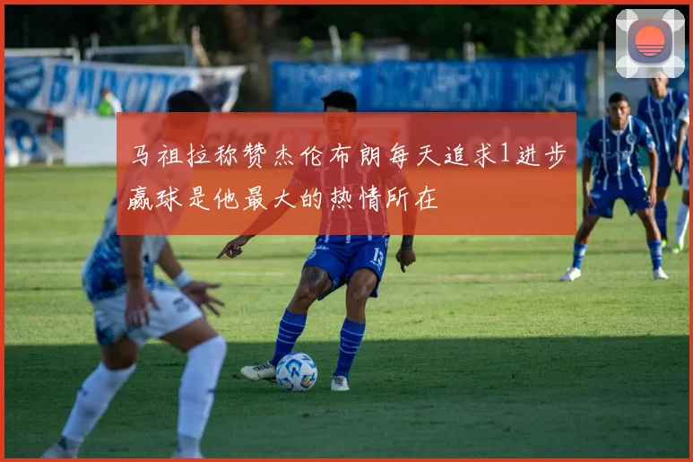 马祖拉称赞杰伦布朗每天追求1进步赢球是他最大的热情所在