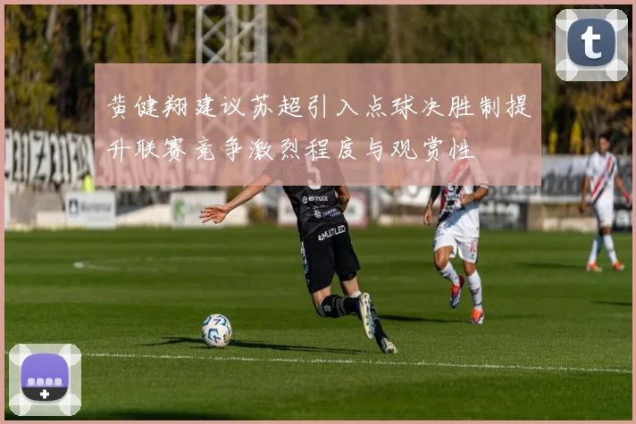黄健翔建议苏超引入点球决胜制提升联赛竞争激烈程度与观赏性