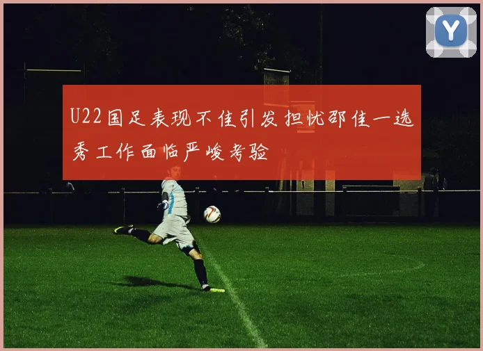 U22国足表现不佳引发担忧邵佳一选秀工作面临严峻考验