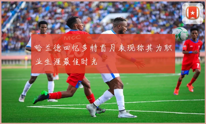 哈兰德回忆多特首月表现称其为职业生涯最佳时光