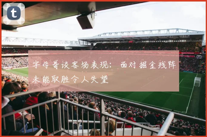 字母哥谈客场表现：面对掘金残阵未能取胜令人失望