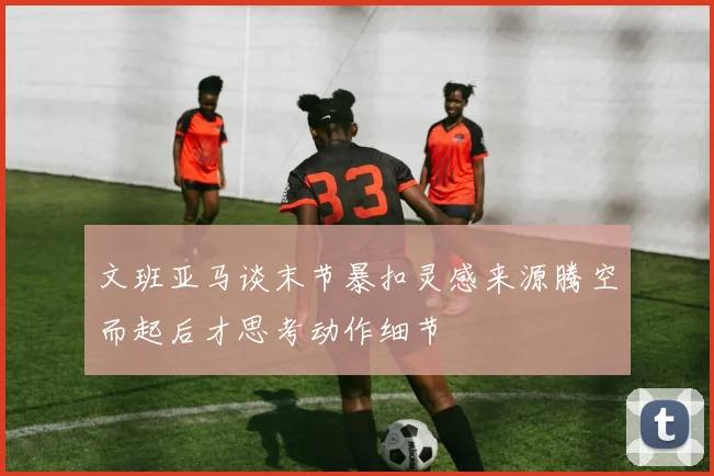 文班亚马谈末节暴扣灵感来源腾空而起后才思考动作细节