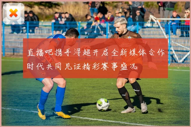 直播吧携手浔超开启全新媒体合作时代共同见证精彩赛事盛况