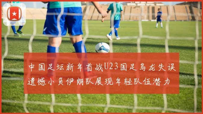 中国足坛新年首战U23国足乌龙失误遗憾小负伊朗队展现年轻队伍潜力