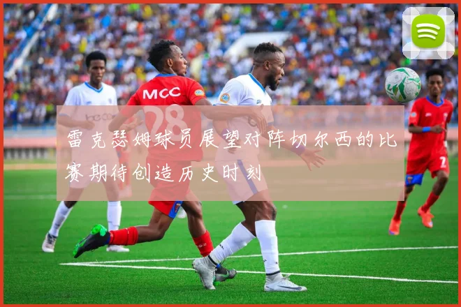 雷克瑟姆球员展望对阵切尔西的比赛期待创造历史时刻