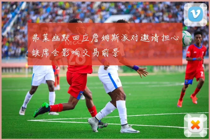 弗莱幽默回应詹姆斯派对邀请担心缺席会影响交易前景