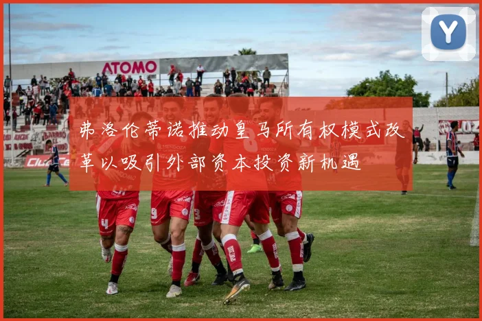 弗洛伦蒂诺推动皇马所有权模式改革以吸引外部资本投资新机遇