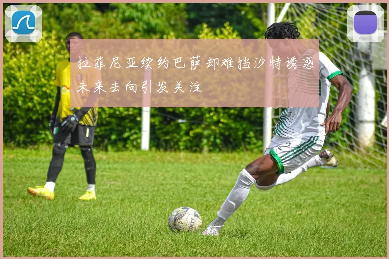 拉菲尼亚续约巴萨却难挡沙特诱惑未来去向引发关注