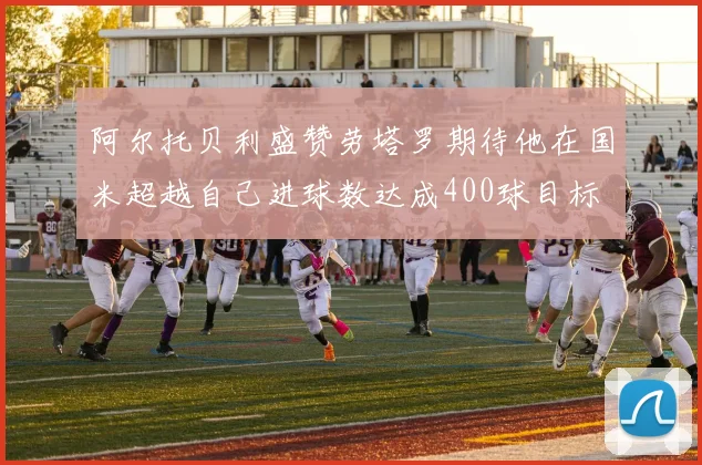 阿尔托贝利盛赞劳塔罗期待他在国米超越自己进球数达成400球目标