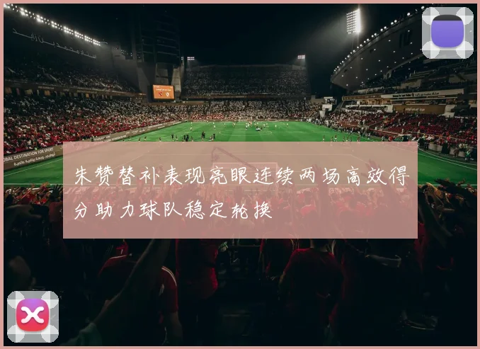 朱赞替补表现亮眼连续两场高效得分助力球队稳定轮换