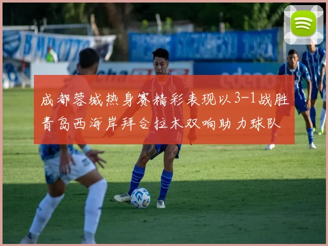 成都蓉城热身赛精彩表现以3-1战胜青岛西海岸拜合拉木双响助力球队胜利
