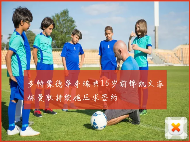 多特蒙德争夺瑞典16岁前锋凯文菲林曼联持续施压求签约
