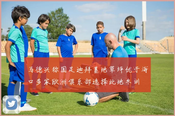 马德兴称国足迪拜基地草坪优于海口多家欧洲俱乐部选择此地冬训
