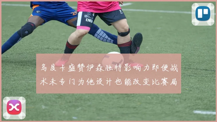 乌度卡盛赞伊森独特影响力即便战术未专门为他设计也能改变比赛局势