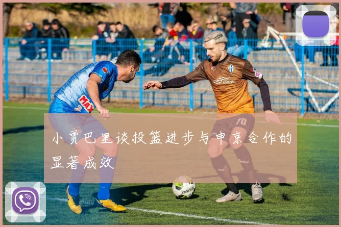 小贾巴里谈投篮进步与申京合作的显著成效