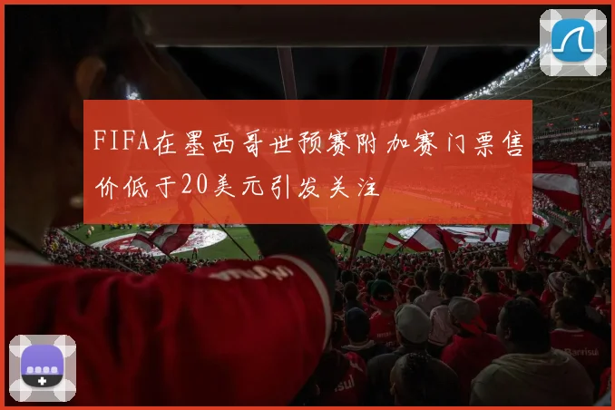FIFA在墨西哥世预赛附加赛门票售价低于20美元引发关注